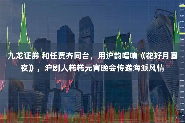 九龙证券 和任贤齐同台，用沪韵唱响《花好月圆夜》，沪剧人糕糕元宵晚会传递海派风情