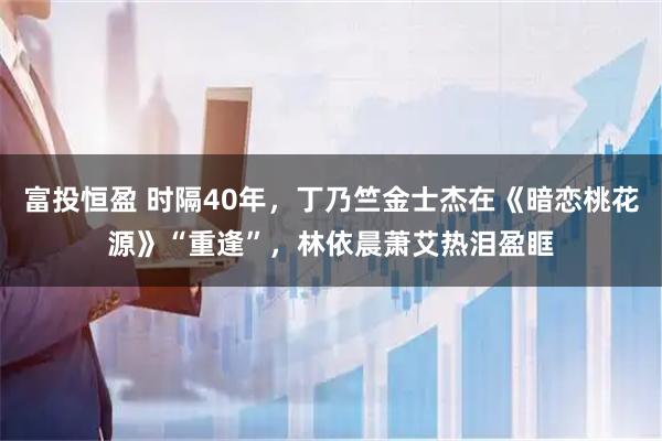 富投恒盈 时隔40年，丁乃竺金士杰在《暗恋桃花源》“重逢”，林依晨萧艾热泪盈眶
