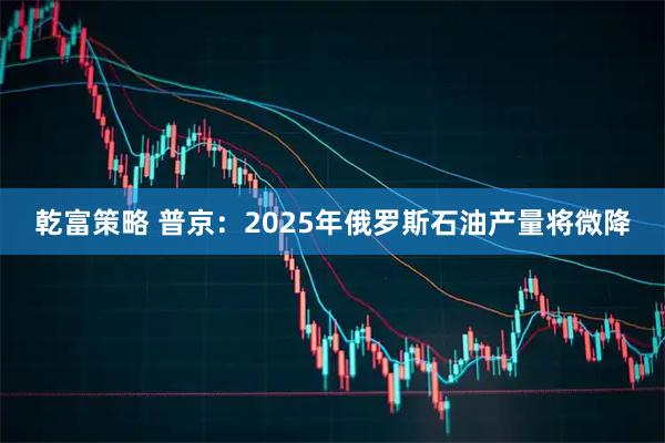 乾富策略 普京：2025年俄罗斯石油产量将微降