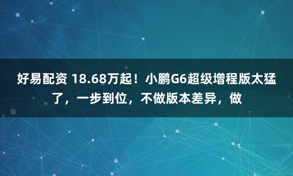 好易配资 18.68万起！小鹏G6超级增程版太猛了，一步到位，不做版本差异，做