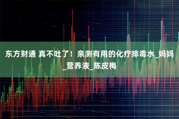 东方财通 真不吐了!亲测有用的化疗排毒水_妈妈_营养液_陈皮梅
