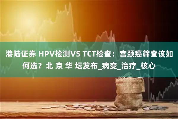 港陆证券 HPV检测VS TCT检查:宫颈癌筛查该如何选?北 京 华 坛发布_病变_治疗_核心