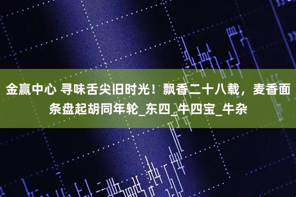 金赢中心 寻味舌尖旧时光!飘香二十八载,麦香面条盘起胡同年轮_东四_牛四宝_牛杂