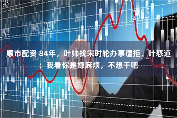 顺市配资 84年，叶帅找宋时轮办事遭拒，叶怒道：我看你是嫌麻烦，不想干吧