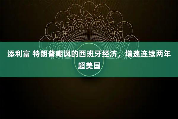 添利富 特朗普嘲讽的西班牙经济，增速连续两年超美国