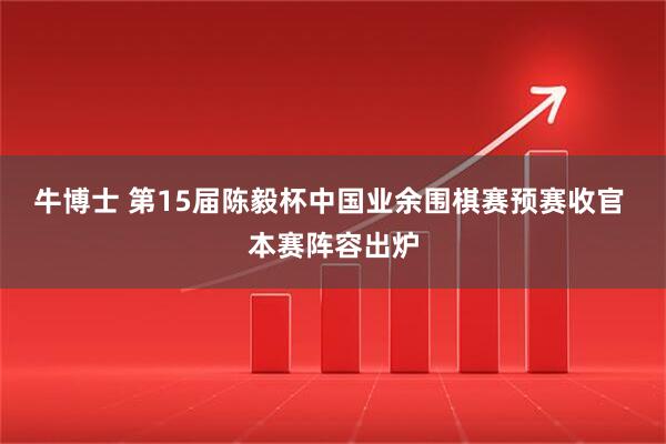 牛博士 第15届陈毅杯中国业余围棋赛预赛收官 本赛阵容出炉