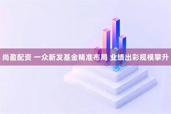 尚盈配资 一众新发基金精准布局 业绩出彩规模攀升