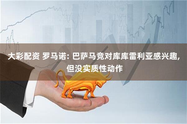 大彩配资 罗马诺: 巴萨马竞对库库雷利亚感兴趣, 但没实质性动作
