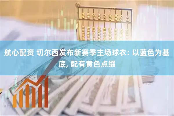 航心配资 切尔西发布新赛季主场球衣: 以蓝色为基底, 配有黄色点缀