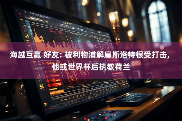 海越互赢 好友: 被利物浦解雇斯洛特很受打击, 他或世界杯后执教荷兰