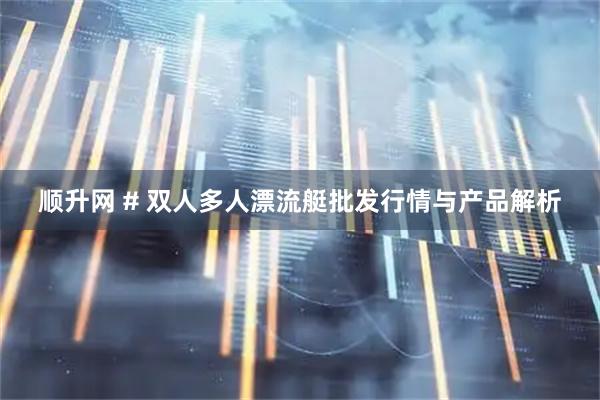 顺升网 # 双人多人漂流艇批发行情与产品解析