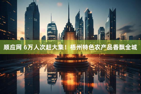 顺应网 6万人次赶大集！梧州特色农产品香飘全城